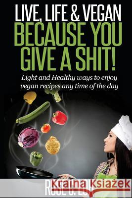 Live, Life & Vegan: BECAUSE YOU GIVE A SHIT: Light and Healthy ways to enjoy vegan recipes at any time of the day Loh, Rose C. 9781511414531 Createspace