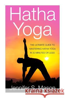 Hatha Yoga: The Ultimate Guide to Mastering Hatha Yoga in 30 Minutes or Less Jennifer Mason 9781511414661