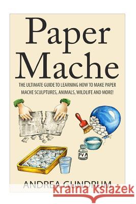 Paper Mache: The Ultimate Guide to Learning How to Make Paper Mache Sculptures, Animals, Wildlife and More! Andrea Gundrum 9781511415149 Createspace