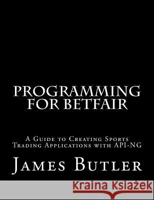 Programming for Betfair: A Guide to Creating Sports Trading Applications with API-NG Butler, James 9781511432115
