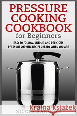 Pressure Cooking Cookbook for Beginners: Easy to Follow, Unique, and Delicious Pressure Cooking Recipes Ready When You Are Nicole Sanchez 9781511432214 Createspace