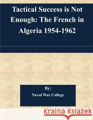 Tactical Success is Not Enough: The French in Algeria 1954-1962 Naval War College 9781511432863