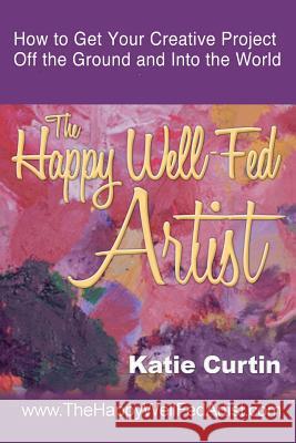 The Happy Well-Fed Artist: How To Get Your Creative Project Off the Ground and Into the World Curtin, Katie 9781511441728