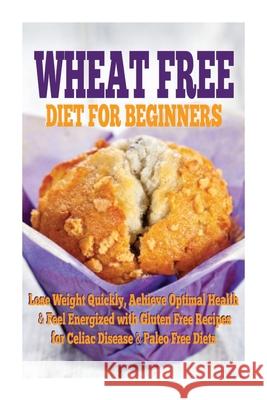 Wheat Free Diet For Beginners: Lose Weight Quickly, Achieve Optimal Health & Feel Energized with Gluten Free Recipes for Celiac Disease, & Paleo Diet Emma Rose 9781511445177