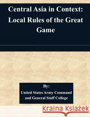 Central Asia in Context: Local Rules of the Great Game United States Army Command and General S 9781511452946 Createspace