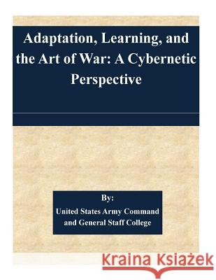 Adaptation, Learning, and the Art of War: A Cybernetic Perspective United States Army Command and General S 9781511452977