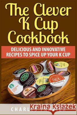 The Clever K Cup Cookbook: Delicious and Innovative Recipes to Spice up Your K Cup Frazier, Charles 9781511455459 Createspace