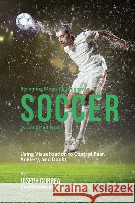 Becoming Mentally Tougher In Soccer by Using Meditation: Using Visualization to Control Fear, Anxiety, and Doubt Correa (Certified Meditation Instructor) 9781511456326 Createspace