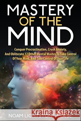 Mastery Of The Mind: Conquer Procrastination, Crush Anxiety, And Obliterate 17 Other Mental Wastes To Take Control Of Your Mind, And Take C Lightstone M. a. Sc, Noam 9781511462877