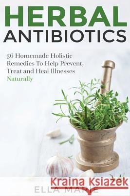 Herbal Antibiotics: 56 Little Known Natural and Holistic Remedies to Help Cure Bacterial Illnesses Ella Marie 9781511471220 Createspace