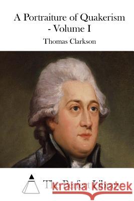 A Portraiture of Quakerism - Volume I Thomas Clarkson The Perfect Library 9781511482271 Createspace