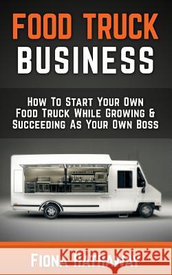 Food Truck Business: How to Start Your Own Food Truck While Growing & Succeeding as Your Own Boss Fiona Hathaway 9781511483445 Createspace Independent Publishing Platform