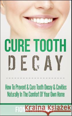 Cure Tooth Decay: How to Prevent & Cure Tooth Decay & Cavities Naturally in the Comfort of Your Own Home Fiona Hathaway 9781511483551 Createspace Independent Publishing Platform