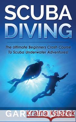 Scuba Diving: The Ultimate Beginners Crash Course to Scuba Underwater Adventures! Gary Young 9781511483810