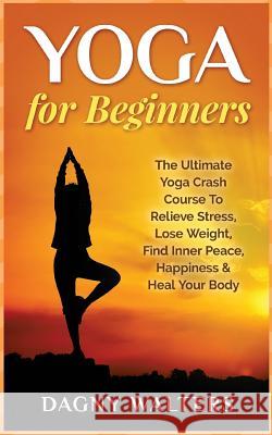 Yoga for Beginners: The Ultimate Yoga Crash Course to Relieve Stress, Lose Weight, Find Inner Peace, Happiness & Heal Your Body Dagny Walters 9781511485746 Createspace Independent Publishing Platform