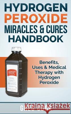 Hydrogen Peroxide Miracles & Cures Handbook: Benefits, Uses & Medical Therapy with Hydrogen Peroxide Greg Cook 9781511486224 Createspace