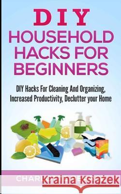 DIY Household Hacks for Beginners: DIY Hacks for Cleaning and Organizing, Increased Productivity, Declutter Your Home Charlotte Pearce 9781511486545 Createspace Independent Publishing Platform