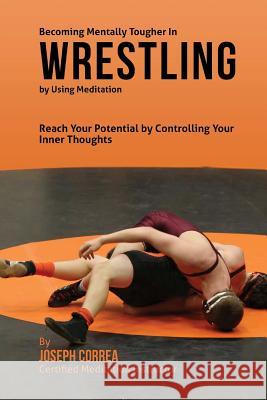 Becoming Mentally Tougher In Wrestling by Using Meditation: Reach Your Potential by Controlling Your Inner Thoughts Correa (Certified Meditation Instructor) 9781511509411 Createspace