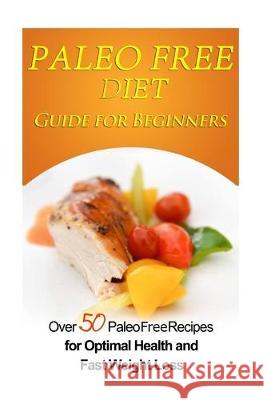 Paleo Free Diet Guide for Beginners: Over 50 Paleo Free Diet Recipes for Optimal Health & Fast Weight Loss Emma Rose 9781511511186