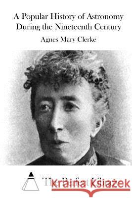 A Popular History of Astronomy During the Nineteenth Century Agnes Mary Clerke The Perfect Library 9781511520805