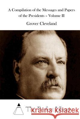A Compilation of the Messages and Papers of the Presidents - Volume II Grover Cleveland The Perfect Library 9781511521031