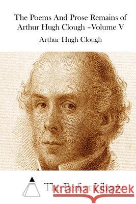 The Poems And Prose Remains of Arthur Hugh Clough -Volume V The Perfect Library 9781511521499 Createspace