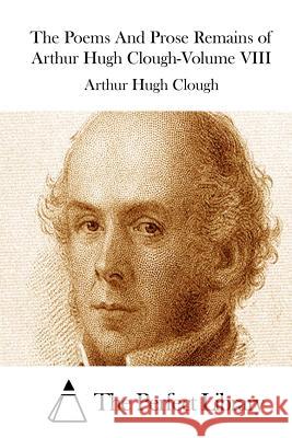 The Poems And Prose Remains of Arthur Hugh Clough-Volume VIII The Perfect Library 9781511521673 Createspace