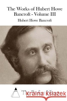 The Works of Hubert Howe Bancroft - Volume III Hubert Howe Bancroft The Perfect Library 9781511536462 Createspace