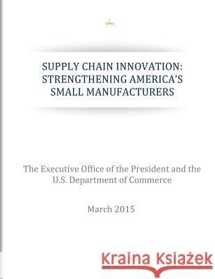 Supply Chain Innovation: Strengthening America's Small Manufacturers The Executive Office of the President    U. S. Department of Commerce 9781511542531 Createspace