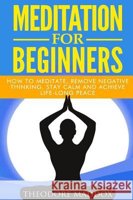 Meditation For Beginners: How to Meditate, Remove Negative Thinking, Stay Calm And Achieve Life-Long Peace Maddox, Theodore 9781511542890 Createspace