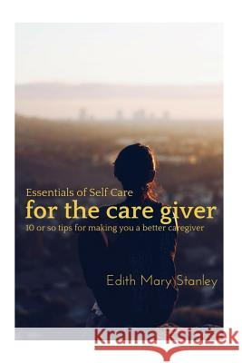 Essentials of Self Care for the Caregiver: 10 or tips for making you a better caregiver Edith Mary Stanley 9781511544917 Createspace Independent Publishing Platform