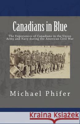 Canadians in Blue: The Experiences of Canadians in the Union Army and Navy During the American Civil War Michael Phifer 9781511552349