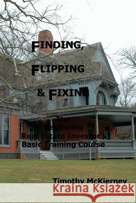 Finding, Flipping & Fixing: The Beginning Real Estate Investor's Basic Training Course Timothy McKierney 9781511558563 Createspace