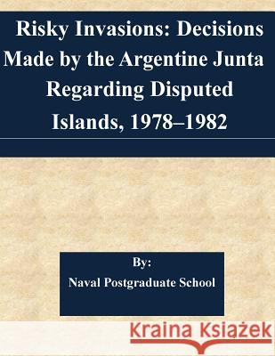 Risky Invasions: Decisions Made by the Argentine Junta Regarding Disputed Islands, 1978-1982 Naval Postgraduate School 9781511568203 Createspace