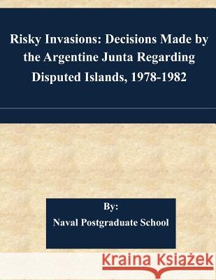 Risky Invasions: Decisions Made by the Argentine Junta Regarding Disputed Islands, 1978-1982 Naval Postgraduate School 9781511584166 Createspace