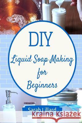 DIY Liquid Soap Making for Beginners: How to Make Moisturizing Hand Soaps, Therapeutic Shower Gels, Relaxing Bubble Sarah Lillard 9781511587136 Createspace