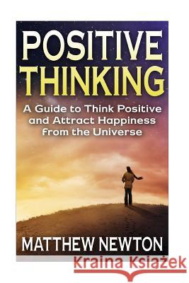 Positive Thinking: A Guide to Think Positive and Attract Happiness from the Universe Matthew Newton 9781511589161