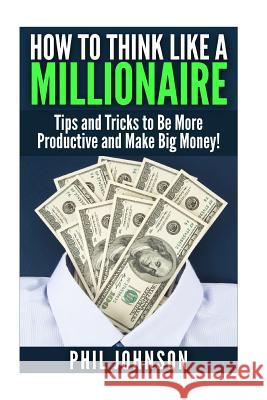 How to Think Like a Millionaire: Tips and Tricks to Be More Productive and Make Big Money! Phil Johnson 9781511589307 Createspace