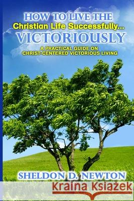 How to Live the Christian Life Successfully...Victoriously: A Practical Guide on Christ Centered Victorious Living Sheldon D. Newton 9781511590358 Createspace Independent Publishing Platform