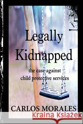 Legally Kidnapped: The Case Against Child Protective Services Carlos Morales 9781511607209