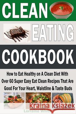 Clean Eating Cookbook: How to Eat Healthy on A Clean Diet With Over 60 Super Easy Eat Clean Recipes That Are Good For Your Heart, Waistline & White, Lorraine 9781511628501 Createspace