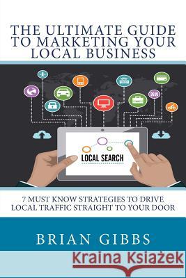 The Ultimate Guide To Marketing Your Local Business: 7 Must Know Strategies to Drive Local Traffic Straight To Your Door Gibbs, Brian 9781511629270