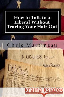 How to Talk to a Liberal Without Tearing Your Hair Out Chris Martineau 9781511630276 Createspace