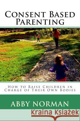 Consent Based Parenting: How to Raise Children In Charge of Their Own Bodies Norman, Abby Kathleen 9781511634861