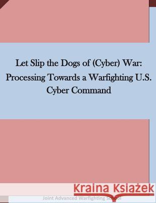 Let Slip the Dogs of (Cyber) War: Processing Towards a Warfighting U.S. Cyber Command Joint Advanced Warfighting School 9781511636490 Createspace