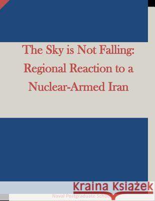 The Sky is Not Falling: Regional Reaction to a Nuclear-Armed Iran Naval Postgraduate School 9781511645300 Createspace