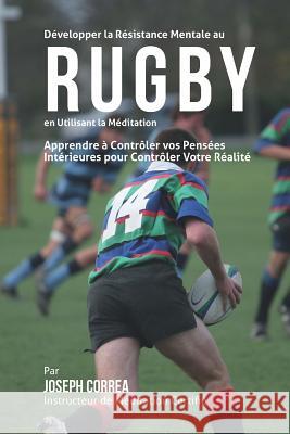 Developper la Resistance Mentale au Rugby en utilisant la Meditation: Apprendre a Controler Vos Pensees Interieures Pour Controler Votre Realite Correa (Instructeur De Meditation Certif 9781511646840 Createspace