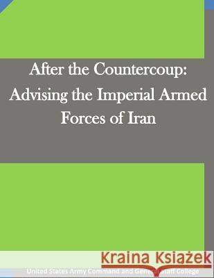 After the Countercoup: Advising the Imperial Armed Forces of Iran United States Army Command and General S 9781511666923