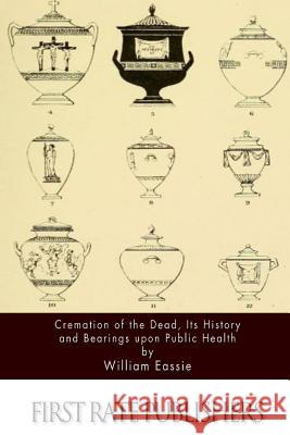 Cremation of the Dead, Its History and Bearings upon Public Health Eassie, William 9781511673112 Createspace