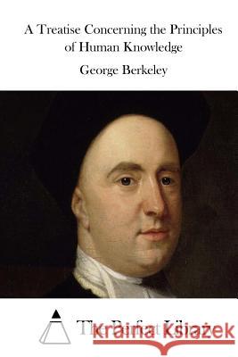 A Treatise Concerning the Principles of Human Knowledge George Berkeley The Perfect Library 9781511684354 Createspace